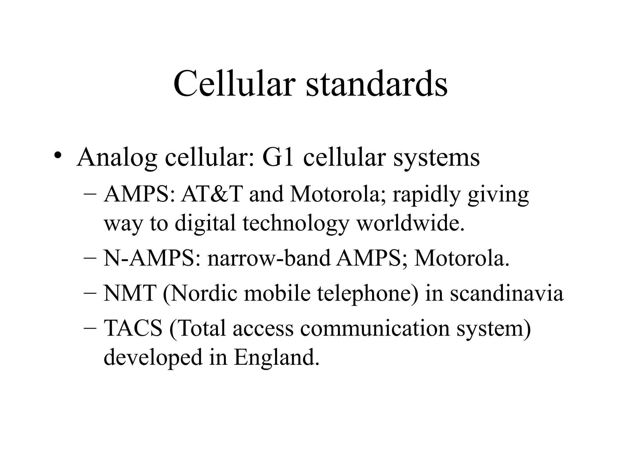 Cellular standards
• Analog cellular: G1 cellular systems
  – AMPS: AT&T and Motorola; rapidly giving
    way to digital technology worldwide.
  – N-AMPS: narrow-band AMPS; Motorola.
  – NMT (Nordic mobile telephone) in scandinavia
  – TACS (Total access communication system)
    developed in England.
 