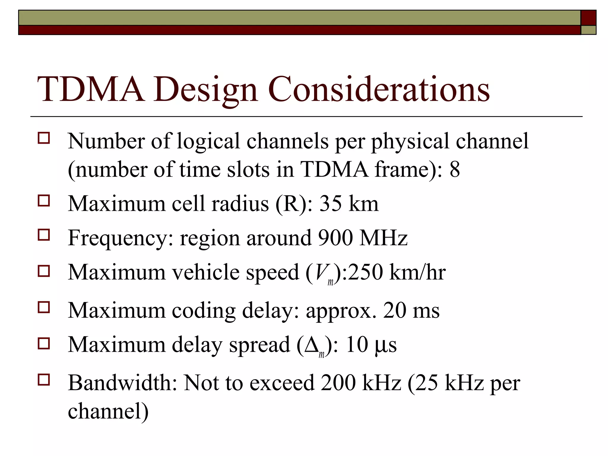 TDMA Design Considerations
   Number of logical channels per physical channel
    (number of time slots in TDMA frame): 8
   Maximum cell radius (R): 35 km
   Frequency: region around 900 MHz
   Maximum vehicle speed (Vm):250 km/hr
   Maximum coding delay: approx. 20 ms
   Maximum delay spread (∆m): 10 µs
   Bandwidth: Not to exceed 200 kHz (25 kHz per
    channel)
 