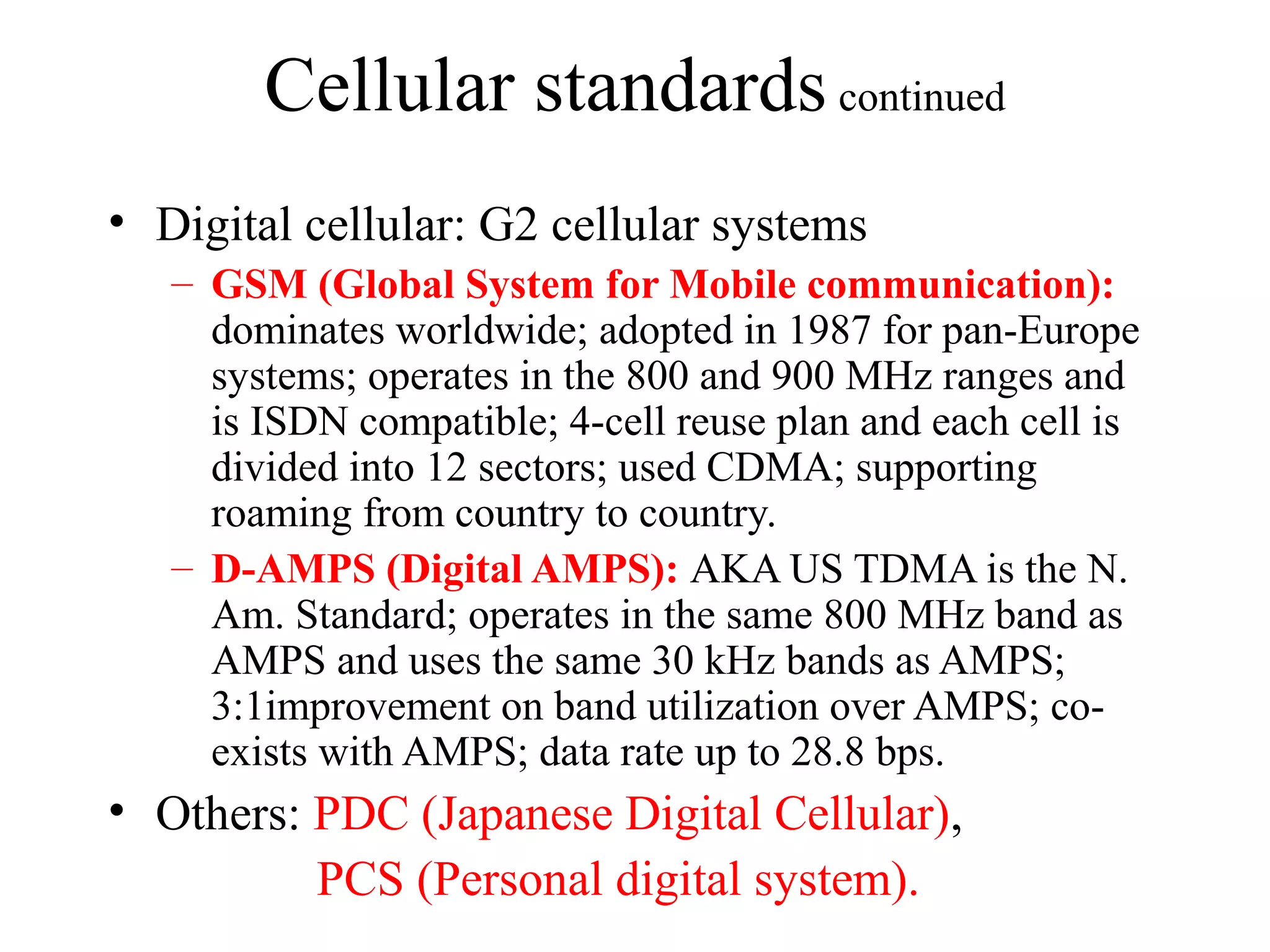 Cellular standards continued
• Digital cellular: G2 cellular systems
   – GSM (Global System for Mobile communication):
     dominates worldwide; adopted in 1987 for pan-Europe
     systems; operates in the 800 and 900 MHz ranges and
     is ISDN compatible; 4-cell reuse plan and each cell is
     divided into 12 sectors; used CDMA; supporting
     roaming from country to country.
   – D-AMPS (Digital AMPS): AKA US TDMA is the N.
     Am. Standard; operates in the same 800 MHz band as
     AMPS and uses the same 30 kHz bands as AMPS;
     3:1improvement on band utilization over AMPS; co-
     exists with AMPS; data rate up to 28.8 bps.
• Others: PDC (Japanese Digital Cellular),
          PCS (Personal digital system).
 