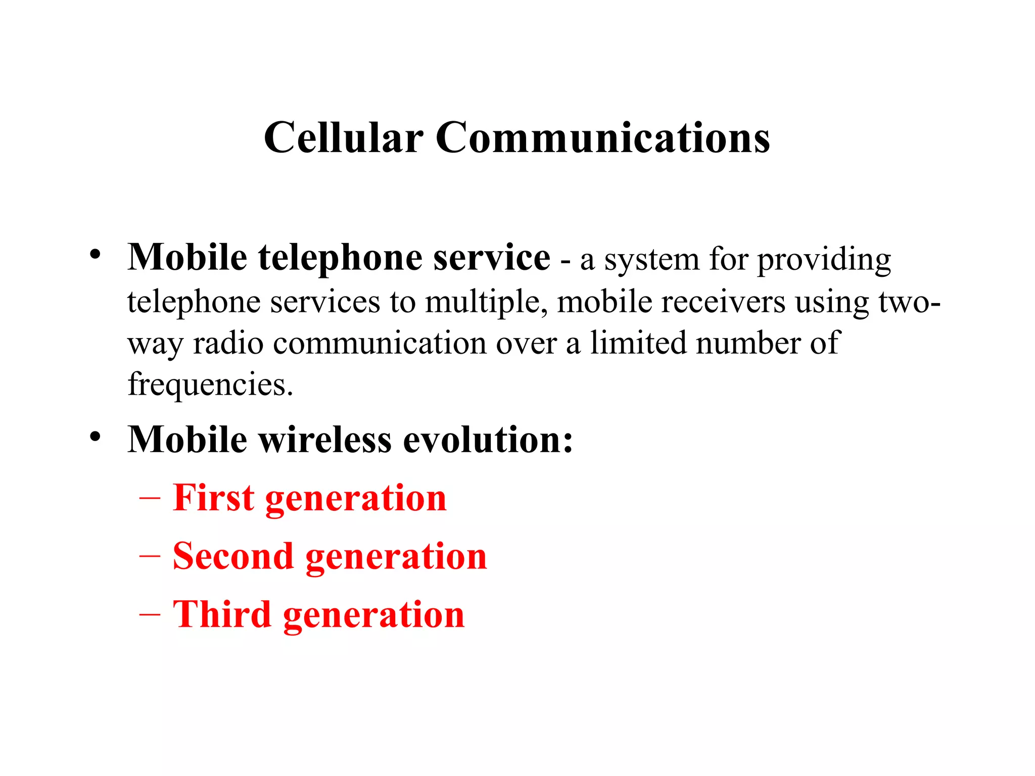 Cellular Communications

• Mobile telephone service - a system for providing
  telephone services to multiple, mobile receivers using two-
  way radio communication over a limited number of
  frequencies.
• Mobile wireless evolution:
  – First generation
  – Second generation
  – Third generation
 
