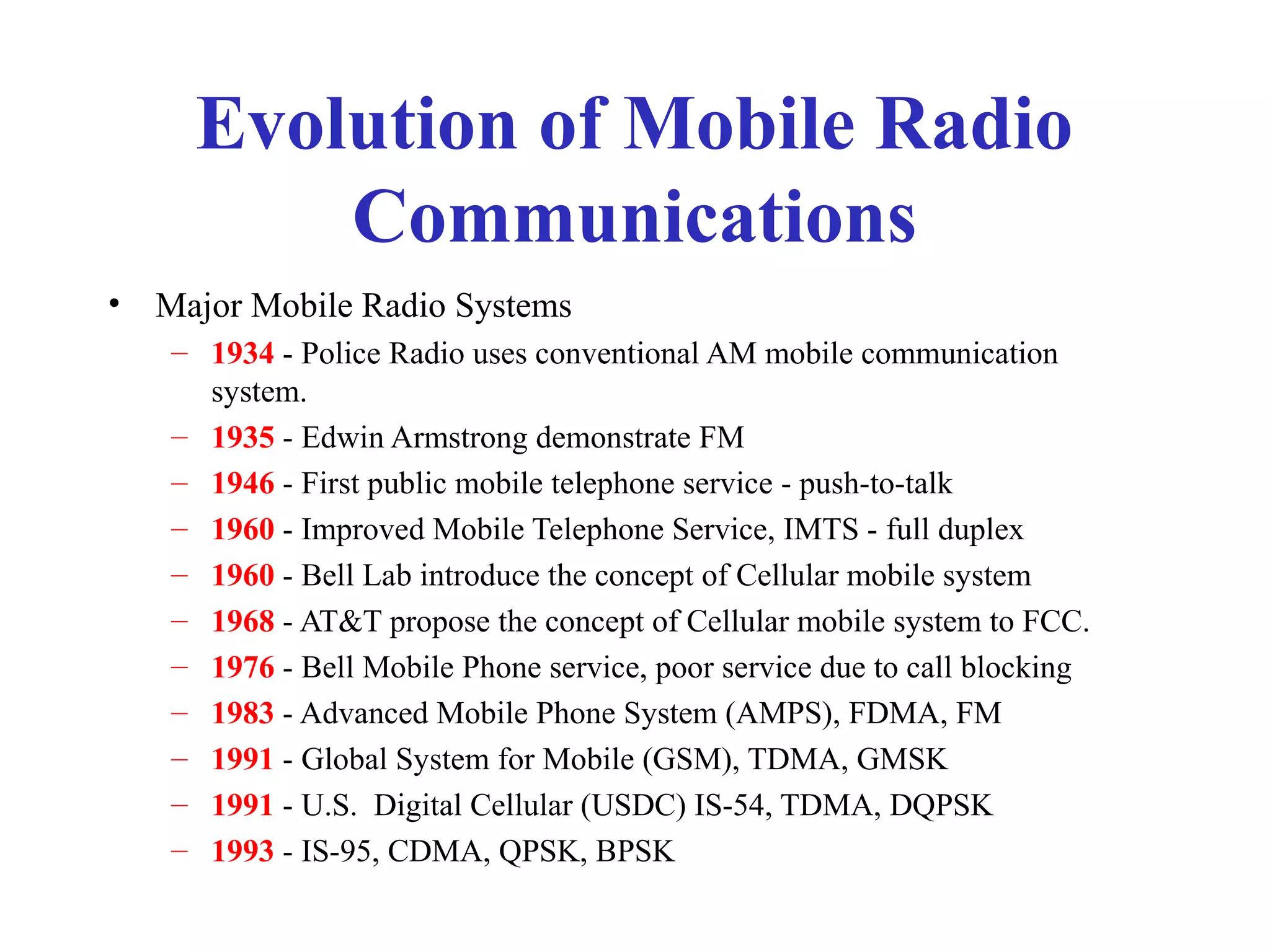 Evolution of Mobile Radio
          Communications
•   Major Mobile Radio Systems
    – 1934 - Police Radio uses conventional AM mobile communication
      system.
    – 1935 - Edwin Armstrong demonstrate FM
    – 1946 - First public mobile telephone service - push-to-talk
    – 1960 - Improved Mobile Telephone Service, IMTS - full duplex
    – 1960 - Bell Lab introduce the concept of Cellular mobile system
    – 1968 - AT&T propose the concept of Cellular mobile system to FCC.
    – 1976 - Bell Mobile Phone service, poor service due to call blocking
    – 1983 - Advanced Mobile Phone System (AMPS), FDMA, FM
    – 1991 - Global System for Mobile (GSM), TDMA, GMSK
    – 1991 - U.S. Digital Cellular (USDC) IS-54, TDMA, DQPSK
    – 1993 - IS-95, CDMA, QPSK, BPSK
 