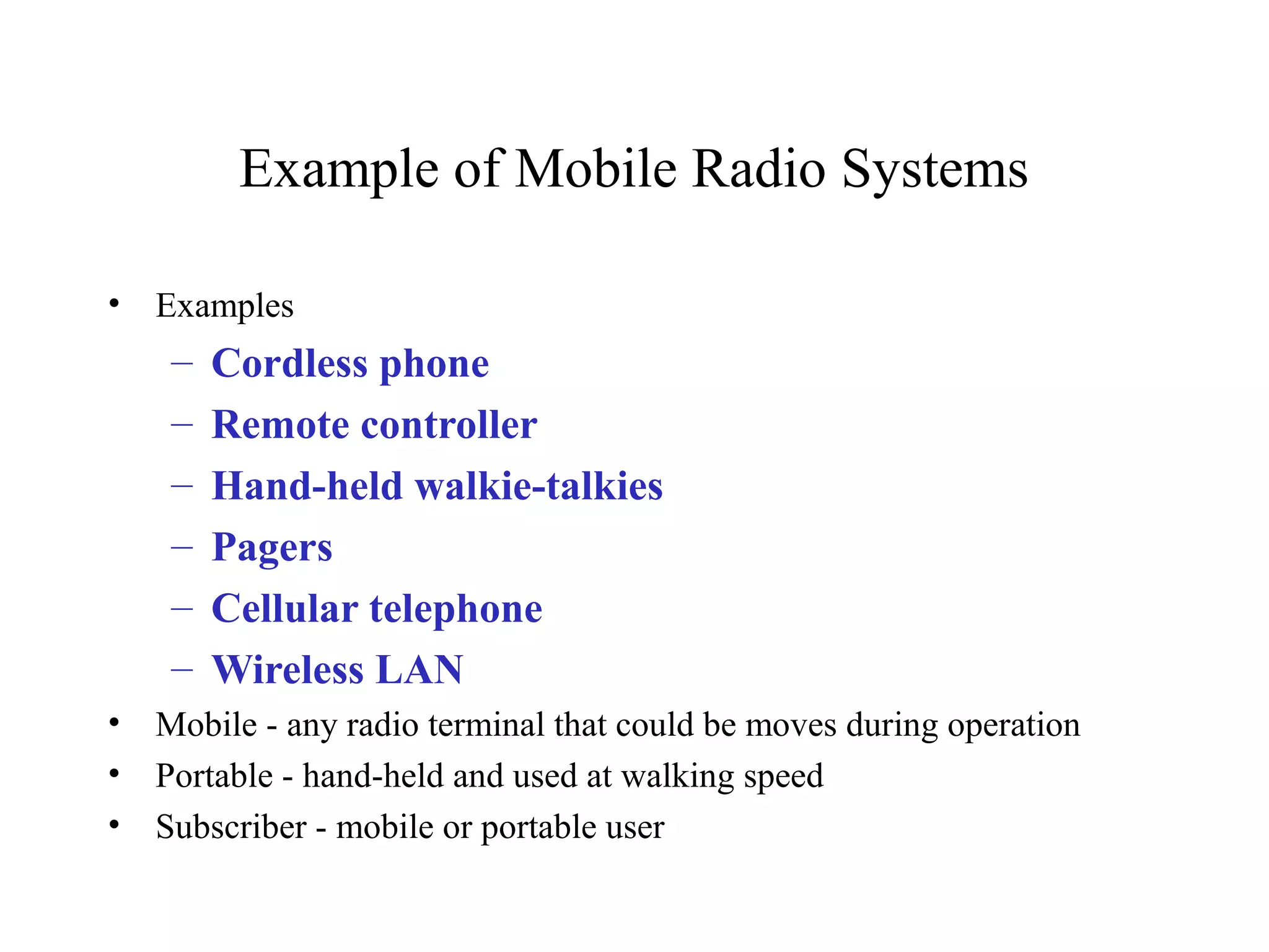 Example of Mobile Radio Systems

•   Examples
     –   Cordless phone
     –   Remote controller
     –   Hand-held walkie-talkies
     –   Pagers
     –   Cellular telephone
     –   Wireless LAN
•   Mobile - any radio terminal that could be moves during operation
•   Portable - hand-held and used at walking speed
•   Subscriber - mobile or portable user
 