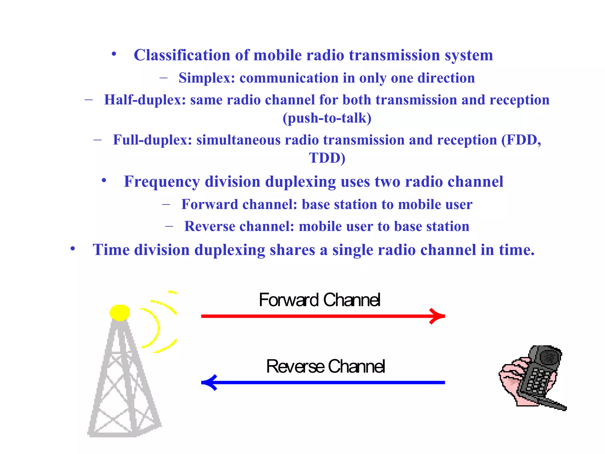 •    Classification of mobile radio transmission system
              – Simplex: communication in only one direction
    – Half-duplex: same radio channel for both transmission and reception
                                (push-to-talk)
     – Full-duplex: simultaneous radio transmission and reception (FDD,
                                    TDD)
      •       Frequency division duplexing uses two radio channel
                   – Forward channel: base station to mobile user
                   – Reverse channel: mobile user to base station
•    Time division duplexing shares a single radio channel in time.


                                 Forward Channel


                                  Reverse Channel
 