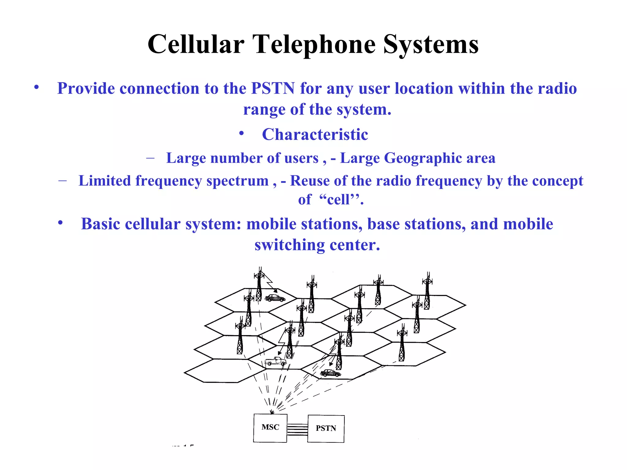 Cellular Telephone Systems
•   Provide connection to the PSTN for any user location within the radio
                             range of the system.
                            • Characteristic
                – Large number of users , - Large Geographic area
    – Limited frequency spectrum , - Reuse of the radio frequency by the concept
                                      of “cell’’.
    •   Basic cellular system: mobile stations, base stations, and mobile
                                switching center.
 
