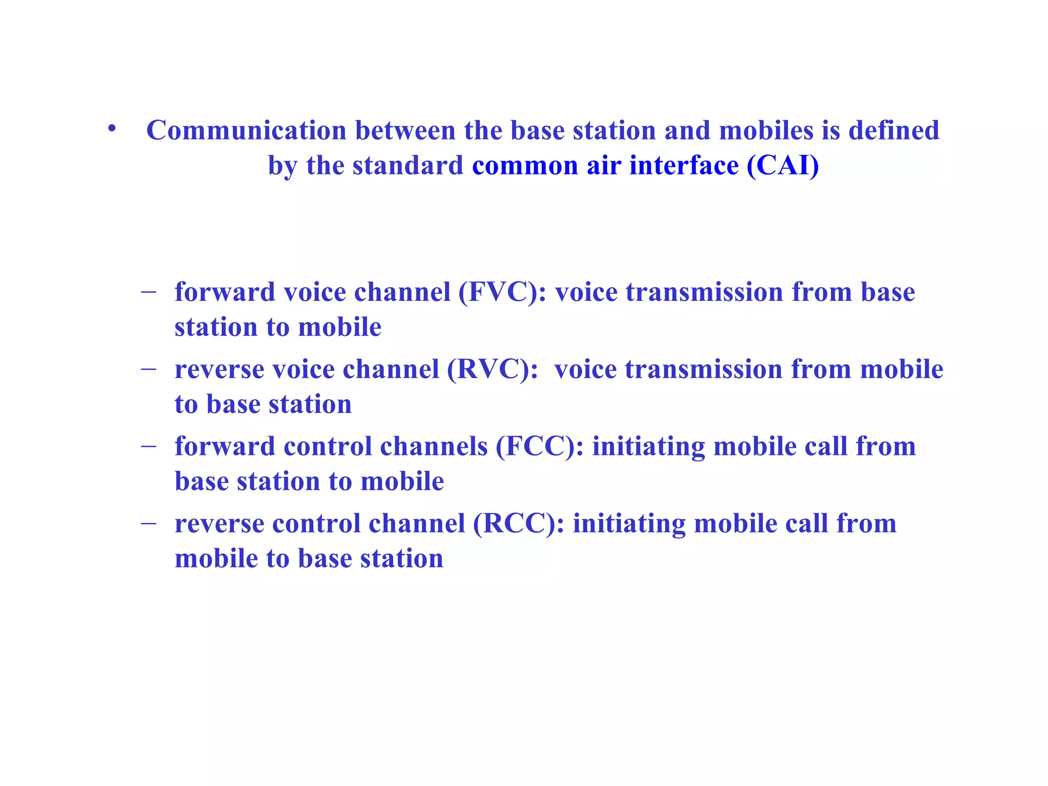 •   Communication between the base station and mobiles is defined
           by the standard common air interface (CAI)



    – forward voice channel (FVC): voice transmission from base
      station to mobile
    – reverse voice channel (RVC): voice transmission from mobile
      to base station
    – forward control channels (FCC): initiating mobile call from
      base station to mobile
    – reverse control channel (RCC): initiating mobile call from
      mobile to base station
 
