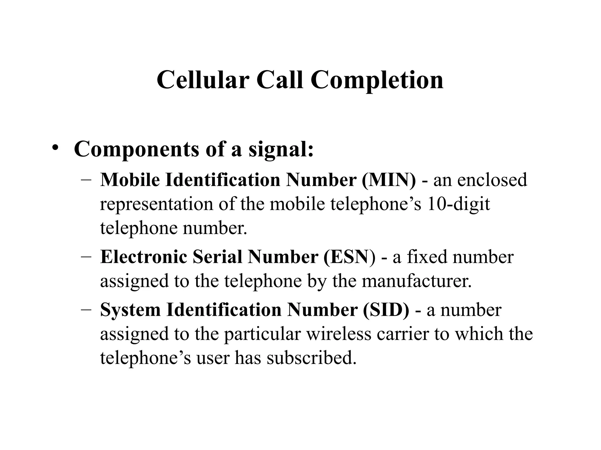 Cellular Call Completion

• Components of a signal:
  – Mobile Identification Number (MIN) - an enclosed
    representation of the mobile telephone’s 10-digit
    telephone number.
  – Electronic Serial Number (ESN) - a fixed number
    assigned to the telephone by the manufacturer.
  – System Identification Number (SID) - a number
    assigned to the particular wireless carrier to which the
    telephone’s user has subscribed.
 