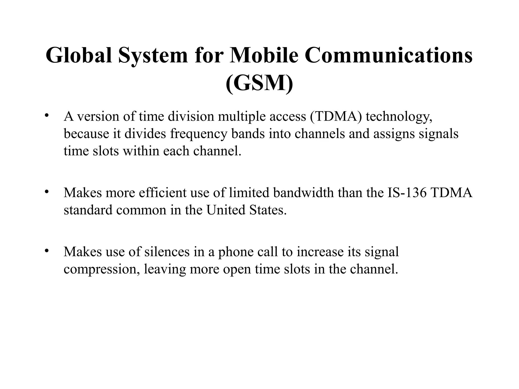 Global System for Mobile Communications
                 (GSM)
•   A version of time division multiple access (TDMA) technology,
    because it divides frequency bands into channels and assigns signals
    time slots within each channel.

•   Makes more efficient use of limited bandwidth than the IS-136 TDMA
    standard common in the United States.

•   Makes use of silences in a phone call to increase its signal
    compression, leaving more open time slots in the channel.
 