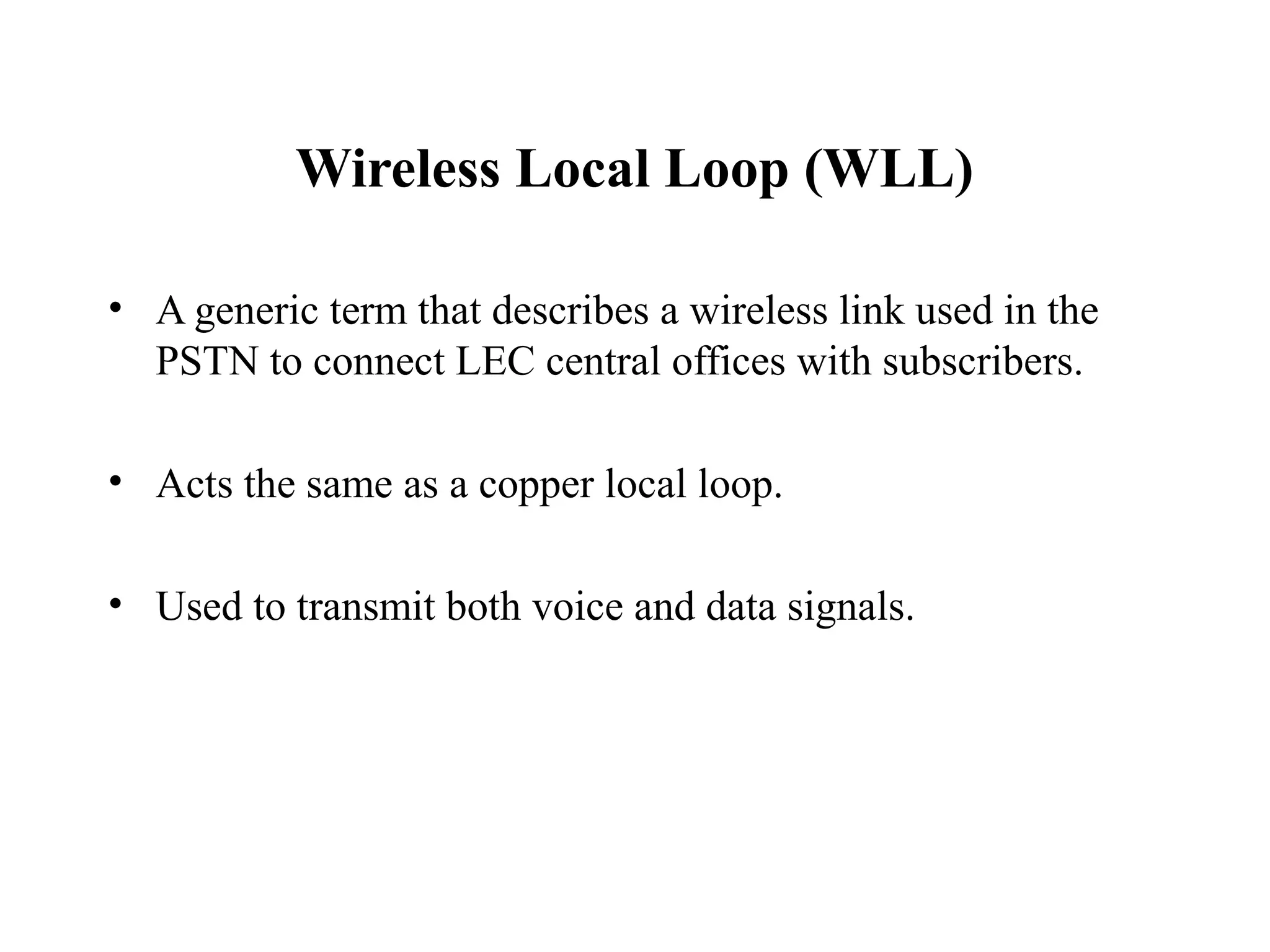 Wireless Local Loop (WLL)

• A generic term that describes a wireless link used in the
  PSTN to connect LEC central offices with subscribers.

• Acts the same as a copper local loop.

• Used to transmit both voice and data signals.
 
