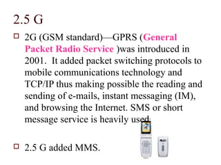 2.5 G
   2G (GSM standard)—GPRS (General
    Packet Radio Service )was introduced in
    2001. It added packet switching protocols to
    mobile communications technology and
    TCP/IP thus making possible the reading and
    sending of e-mails, instant messaging (IM),
    and browsing the Internet. SMS or short
    message service is heavily used.

   2.5 G added MMS.
 
