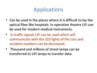 Applications
• Can be used in the places where it is difficult to lay the
  optical fiber like hospitals. In operation theatre LiFi can
  be used for modern medical instruments.
• In traffic signals LiFi can be used which will
  communicate with the LED lights of the cars and
  accident numbers can be decreased.
• Thousand and millions of street lamps can be
  transferred to LiFi lamps to transfer data.
 