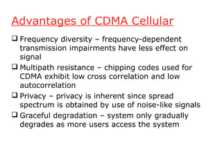 Advantages of CDMA Cellular
 Frequency diversity – frequency-dependent
  transmission impairments have less effect on
  signal
 Multipath resistance – chipping codes used for
  CDMA exhibit low cross correlation and low
  autocorrelation
 Privacy – privacy is inherent since spread
  spectrum is obtained by use of noise-like signals
 Graceful degradation – system only gradually
  degrades as more users access the system
 