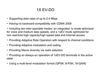 1X EV-DO

• Supporting data rates of up to 2.4 Mbps
• Having no backward-compatibility with CDMA 2000
• Including two inter-operable modes: an integrated 1x mode optimized
for voice and medium data speeds, and a 1xEV mode optimized for
non real-time high capacity/high speed data and Internet access
• Providing Adaptive Rate Operation with respect to channel conditions
• Providing Adaptive modulation and coding
• Providing Macro diversity via radio selection
• Providing an always-on operation of 1xEV-DO terminals in the active
state
• Using a multi-level modulation format (QPSK, 8-PSK, 16-QAM)
 