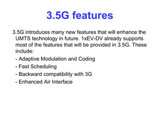 3.5G features
3.5G introduces many new features that will enhance the
 UMTS technology in future. 1xEV-DV already supports
 most of the features that will be provided in 3.5G. These
 include:
 - Adaptive Modulation and Coding
 - Fast Scheduling
 - Backward compatibility with 3G
 - Enhanced Air Interface
 