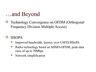 …and Beyond
   Technology Convergence on OFDM (Orthogonal
    Frequency Division Multiple Access)

   HSOPA
       Improved bandwidth, latency over UMTS/HSxPA
       Radio technology based on MIMO-OFDM, peak data
        rates of up to 70Mbps
       Network simplification
 