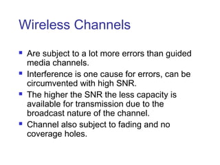 Wireless Channels
   Are subject to a lot more errors than guided
    media channels.
   Interference is one cause for errors, can be
    circumvented with high SNR.
   The higher the SNR the less capacity is
    available for transmission due to the
    broadcast nature of the channel.
   Channel also subject to fading and no
    coverage holes.
 