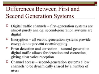 Differences Between First and
Second Generation Systems
   Digital traffic channels – first-generation systems are
    almost purely analog; second-generation systems are
    digital
   Encryption – all second generation systems provide
    encryption to prevent eavesdropping
   Error detection and correction – second-generation
    digital traffic allows for detection and correction,
    giving clear voice reception
   Channel access – second-generation systems allow
    channels to be dynamically shared by a number of
    users
 