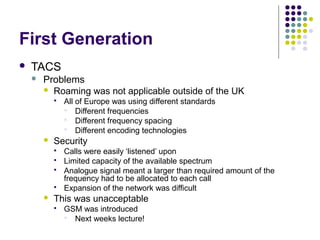 First Generation
   TACS
       Problems
         Roaming was not applicable outside of the UK
               All of Europe was using different standards
                 Different frequencies
                 Different frequency spacing
                 Different encoding technologies
           Security
               Calls were easily ‘listened’ upon
               Limited capacity of the available spectrum
               Analogue signal meant a larger than required amount of the
                frequency had to be allocated to each call
               Expansion of the network was difficult
           This was unacceptable
               GSM was introduced
                 Next weeks lecture!
 