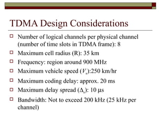 TDMA Design Considerations
   Number of logical channels per physical channel
    (number of time slots in TDMA frame): 8
   Maximum cell radius (R): 35 km
   Frequency: region around 900 MHz
   Maximum vehicle speed (Vm):250 km/hr
   Maximum coding delay: approx. 20 ms
   Maximum delay spread (∆m): 10 µs
   Bandwidth: Not to exceed 200 kHz (25 kHz per
    channel)
 