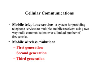 Cellular Communications

• Mobile telephone service - a system for providing
  telephone services to multiple, mobile receivers using two-
  way radio communication over a limited number of
  frequencies.
• Mobile wireless evolution:
  – First generation
  – Second generation
  – Third generation
 
