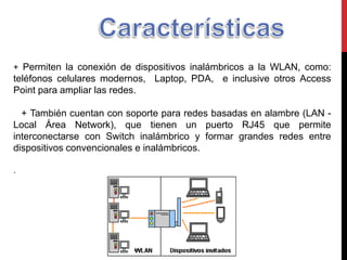 + Permiten la conexión de dispositivos inalámbricos a la WLAN, como:
teléfonos celulares modernos, Laptop, PDA, e inclusive otros Access
Point para ampliar las redes.
+ También cuentan con soporte para redes basadas en alambre (LAN -
Local Área Network), que tienen un puerto RJ45 que permite
interconectarse con Switch inalámbrico y formar grandes redes entre
dispositivos convencionales e inalámbricos.
.
 