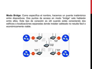 Modo Bridge: Como especifica el nombre, hacemos un puente inalámbrico
entre dispositivos. Dos puntos de acceso en modo “bridge” solo hablarán
entre ellos. Este tipo de conexión es útil cuando estás conectando dos
edificios o localizaciones separadas donde instalar cableado no resulta fácil o
económicamente viable.
 