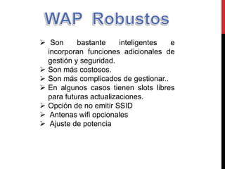  Son bastante inteligentes e
incorporan funciones adicionales de
gestión y seguridad.
 Son más costosos.
 Son más complicados de gestionar..
 En algunos casos tienen slots libres
para futuras actualizaciones.
 Opción de no emitir SSID
 Antenas wifi opcionales
 Ajuste de potencia
 