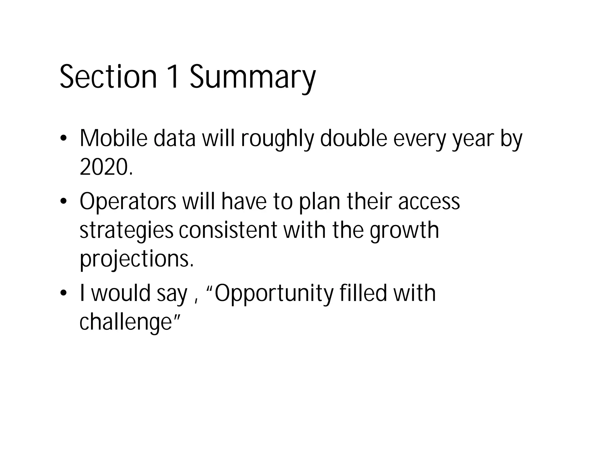Section 1 Summary
• Mobile data will roughly double every year by
  2020.
• Operators will have to plan their access
  strategies consistent with the growth
  projections.
• I would say , “Opportunity filled with
  challenge”
 