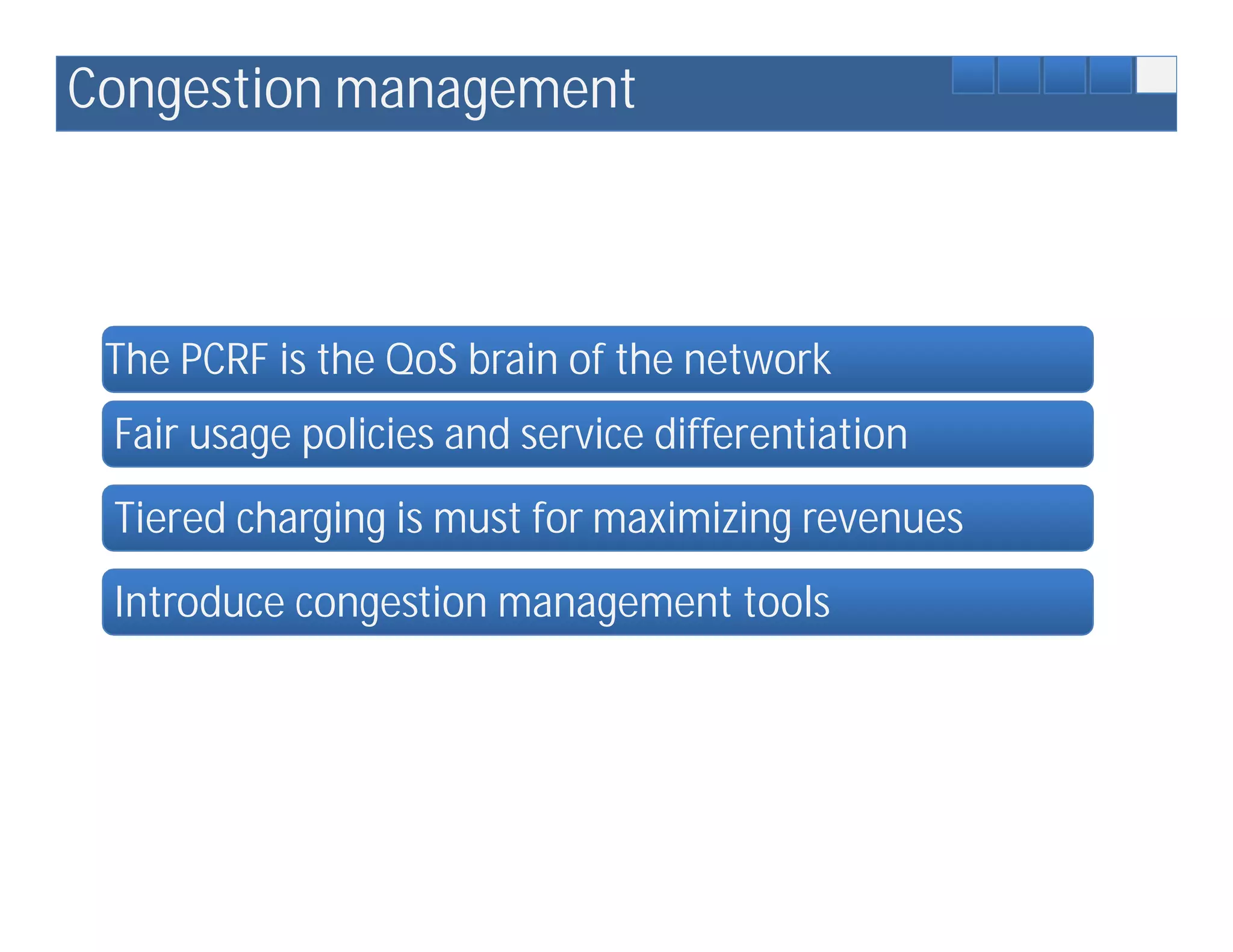Congestion management



 The PCRF is the QoS brain of the network
 Fair usage policies and service differentiation
 Tiered charging is must for maximizing revenues
 Introduce congestion management tools
 