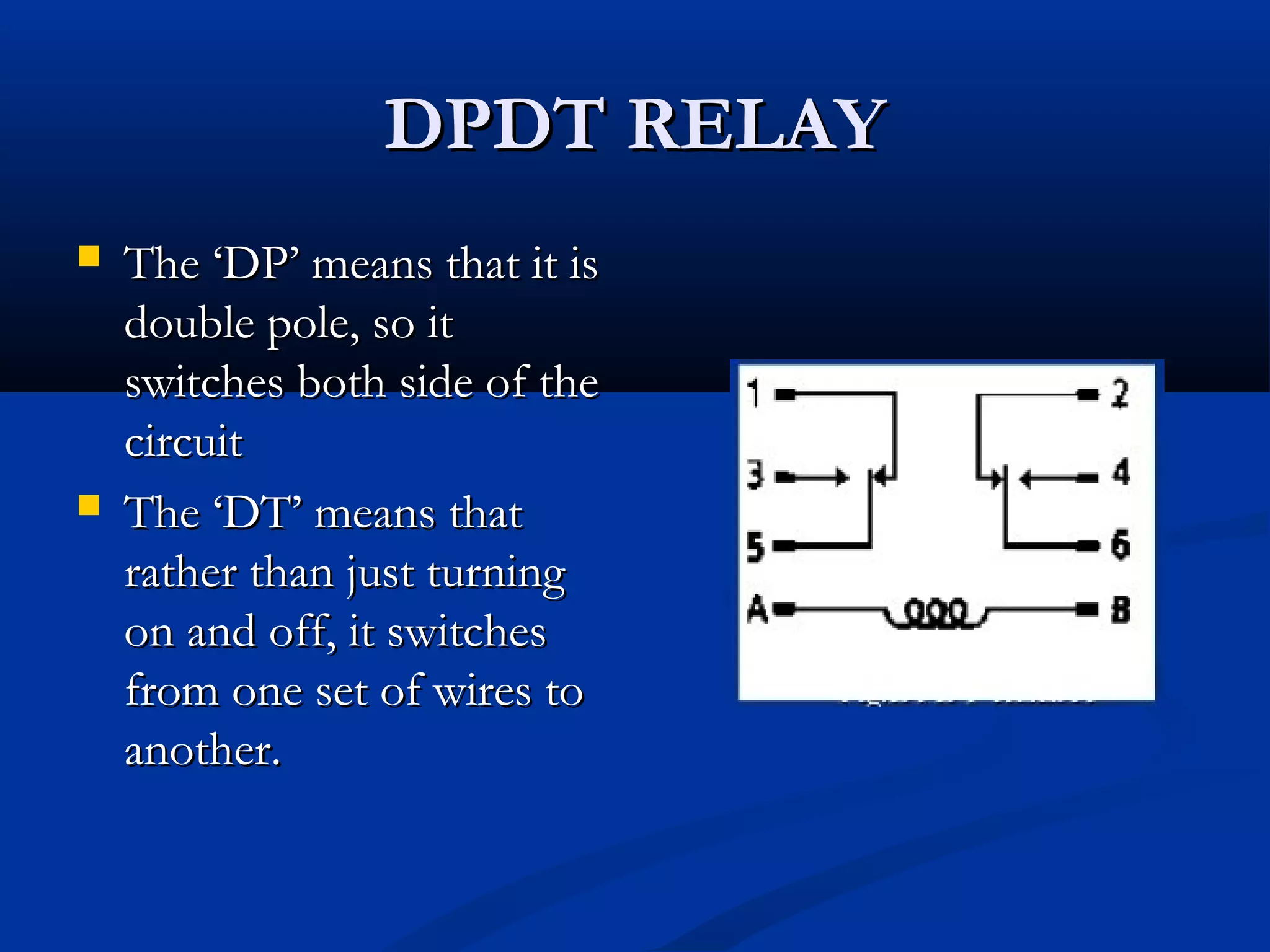 DPDT RELAYDPDT RELAY
 The ‘DP’ means that it isThe ‘DP’ means that it is
double pole, so itdouble pole, so it
switches both side of theswitches both side of the
circuitcircuit
 The ‘DT’ means thatThe ‘DT’ means that
rather than just turningrather than just turning
on and off, it switcheson and off, it switches
from one set of wires tofrom one set of wires to
another.another.
 