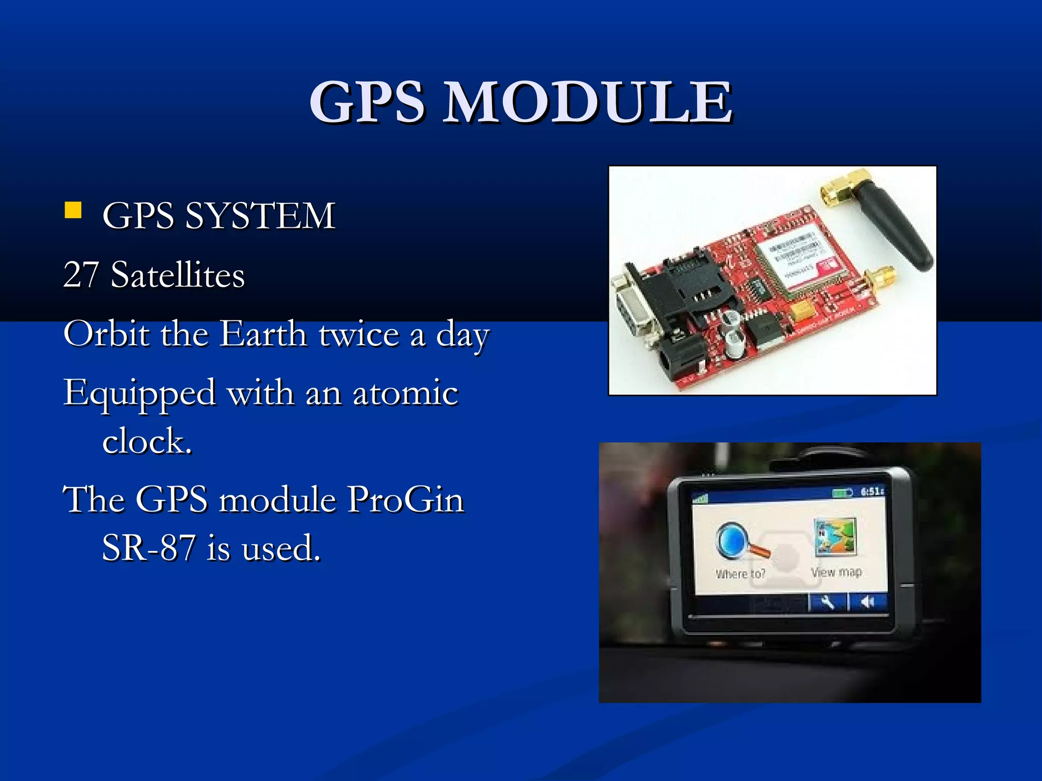 GPS MODULEGPS MODULE
 GPS SYSTEMGPS SYSTEM
27 Satellites27 Satellites
Orbit the Earth twice a dayOrbit the Earth twice a day
Equipped with an atomicEquipped with an atomic
clock.clock.
The GPS module ProGinThe GPS module ProGin
SR-87 is used.SR-87 is used.
 
