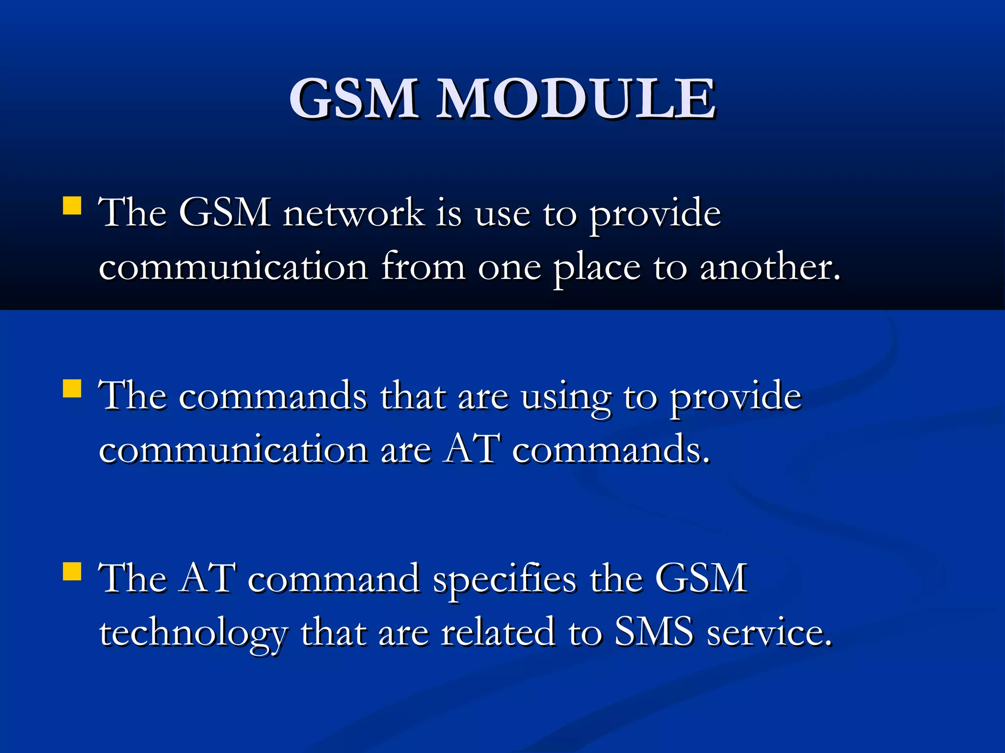 GSM MODULEGSM MODULE
 The GSM network is use to provideThe GSM network is use to provide
communication from one place to another.communication from one place to another.
 The commands that are using to provideThe commands that are using to provide
communication are AT commands.communication are AT commands.
 The AT command specifies the GSMThe AT command specifies the GSM
technology that are related to SMS service.technology that are related to SMS service.
 