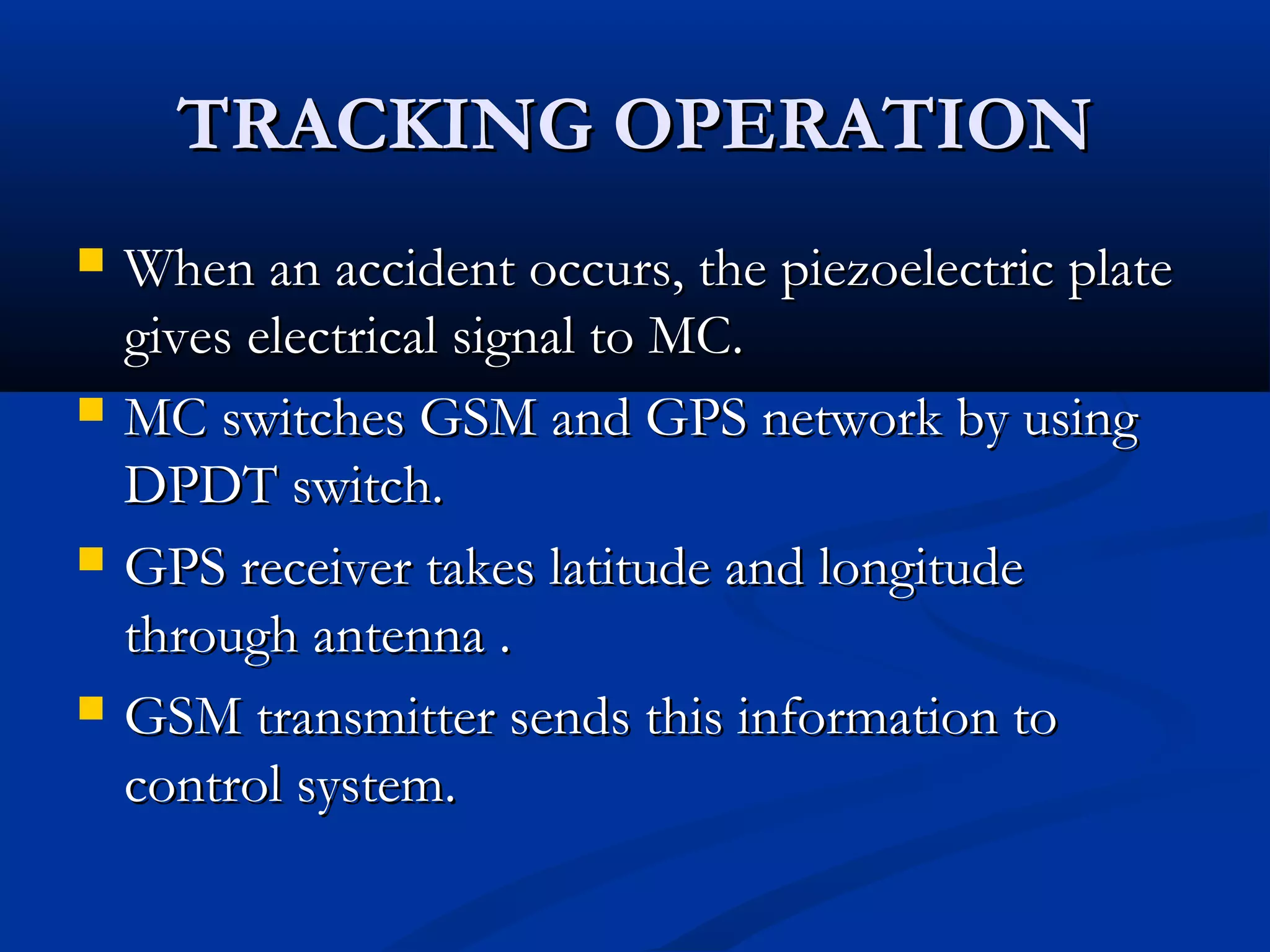 TRACKING OPERATIONTRACKING OPERATION
 When an accident occurs, the piezoelectric plateWhen an accident occurs, the piezoelectric plate
gives electrical signal to MC.gives electrical signal to MC.
 MC switches GSM and GPS network by usingMC switches GSM and GPS network by using
DPDT switch.DPDT switch.
 GPS receiver takes latitude and longitudeGPS receiver takes latitude and longitude
through antenna .through antenna .
 GSM transmitter sends this information toGSM transmitter sends this information to
control system.control system.
 
