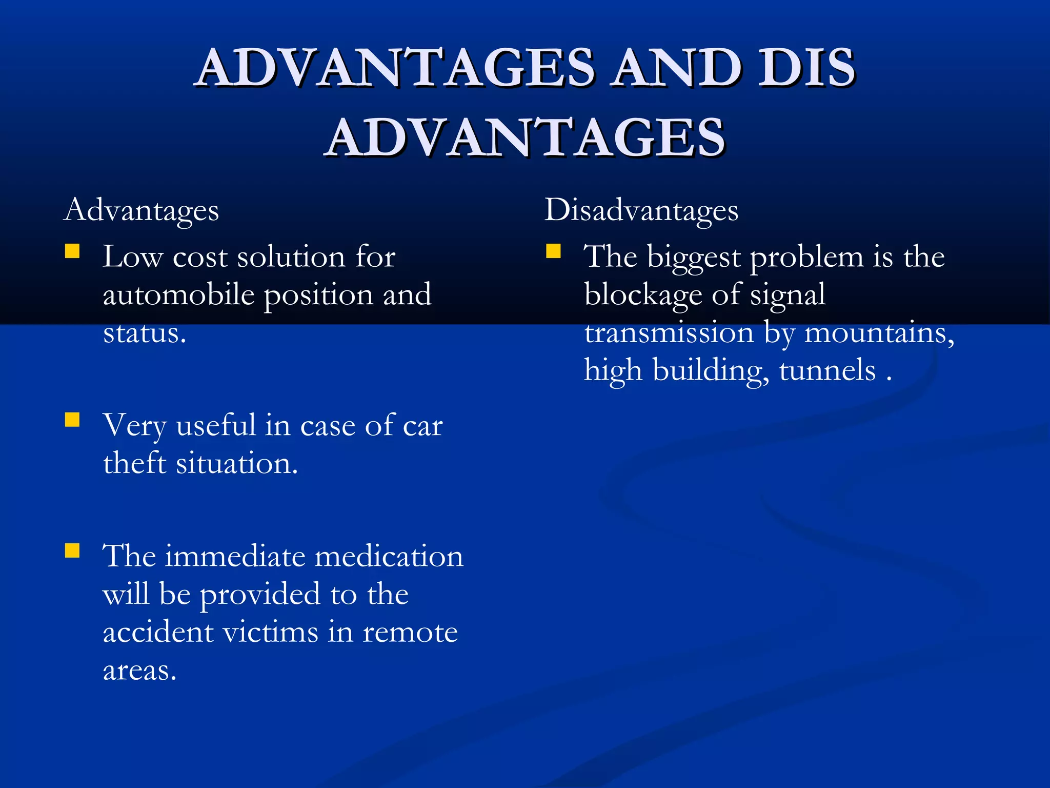 ADVANTAGES AND DISADVANTAGES AND DIS
ADVANTAGESADVANTAGES
Advantages
 Low cost solution for
automobile position and
status.
 Very useful in case of car
theft situation.
 The immediate medication
will be provided to the
accident victims in remote
areas.
Disadvantages
 The biggest problem is the
blockage of signal
transmission by mountains,
high building, tunnels .
 