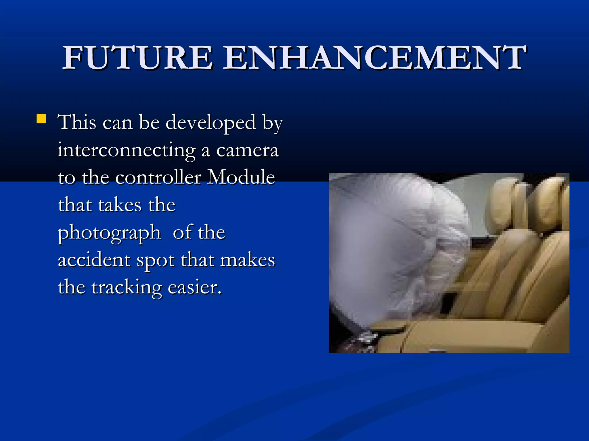 FUTURE ENHANCEMENTFUTURE ENHANCEMENT
 This can be developed byThis can be developed by
interconnecting a camerainterconnecting a camera
to the controller Moduleto the controller Module
that takes thethat takes the
photograph of thephotograph of the
accident spot that makesaccident spot that makes
the tracking easier.the tracking easier.
 