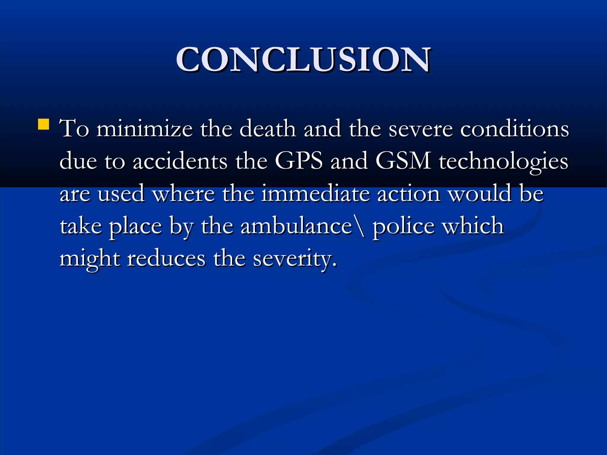 CONCLUSIONCONCLUSION
 To minimize the death and the severe conditionsTo minimize the death and the severe conditions
due to accidents the GPS and GSM technologiesdue to accidents the GPS and GSM technologies
are used where the immediate action would beare used where the immediate action would be
take place by the ambulance police whichtake place by the ambulance police which
might reduces the severity.might reduces the severity.
 