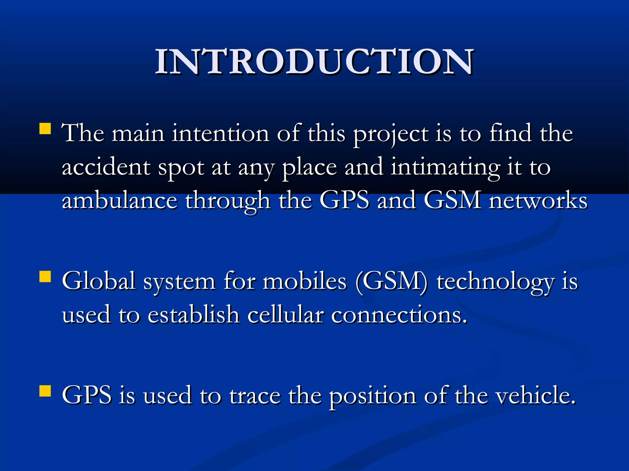 INTRODUCTIONINTRODUCTION
 The main intention of this project is to find theThe main intention of this project is to find the
accident spot at any place and intimating it toaccident spot at any place and intimating it to
ambulance through the GPS and GSM networksambulance through the GPS and GSM networks
 Global system for mobiles (GSM) technology isGlobal system for mobiles (GSM) technology is
used to establish cellular connections.used to establish cellular connections.
 GPS is used to trace the position of the vehicle.GPS is used to trace the position of the vehicle.
 