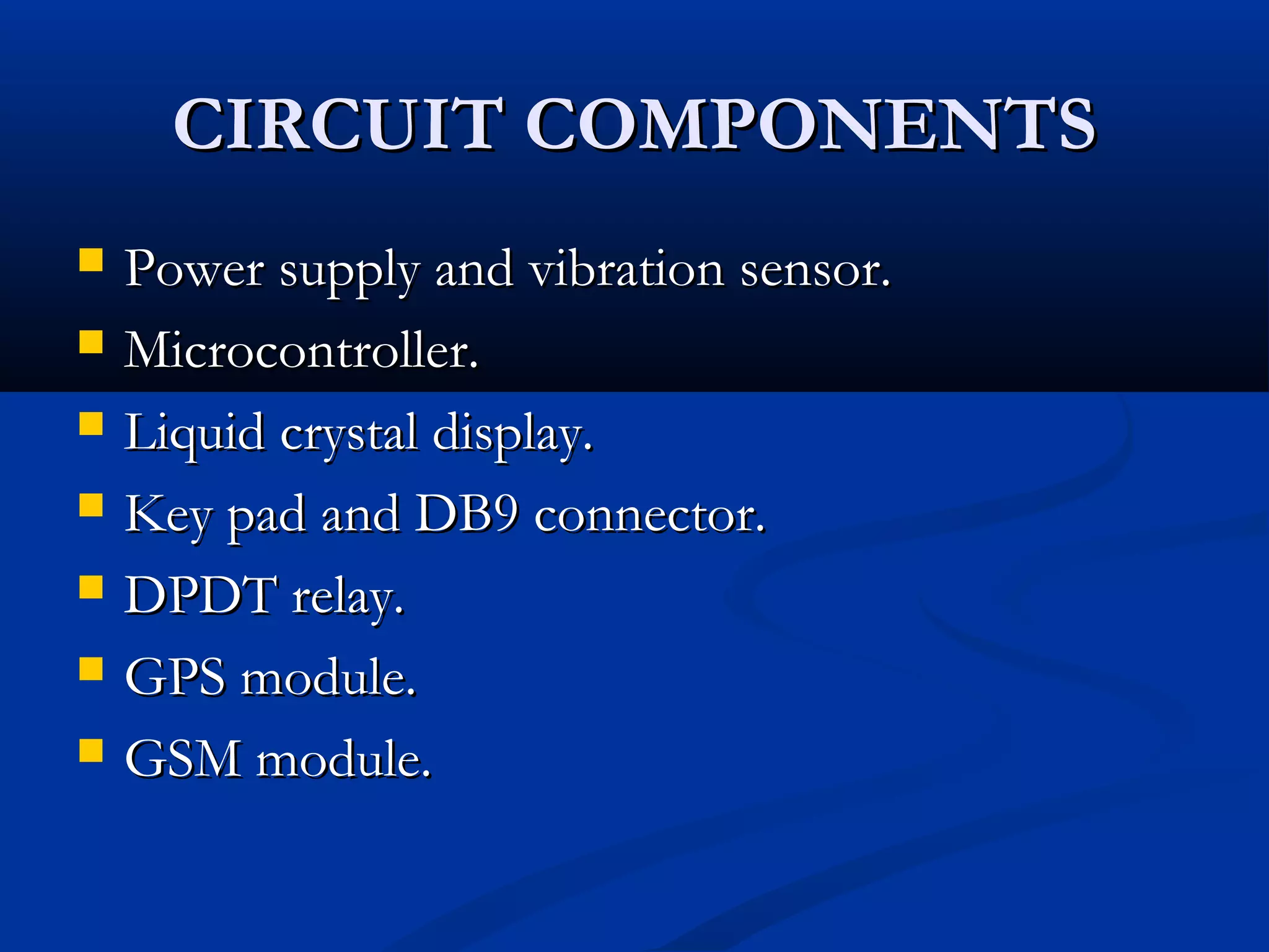 CIRCUIT COMPONENTSCIRCUIT COMPONENTS
 Power supply and vibration sensor.Power supply and vibration sensor.
 Microcontroller.Microcontroller.
 Liquid crystal display.Liquid crystal display.
 Key pad and DB9 connector.Key pad and DB9 connector.
 DPDT relay.DPDT relay.
 GPS module.GPS module.
 GSM module.GSM module.
 