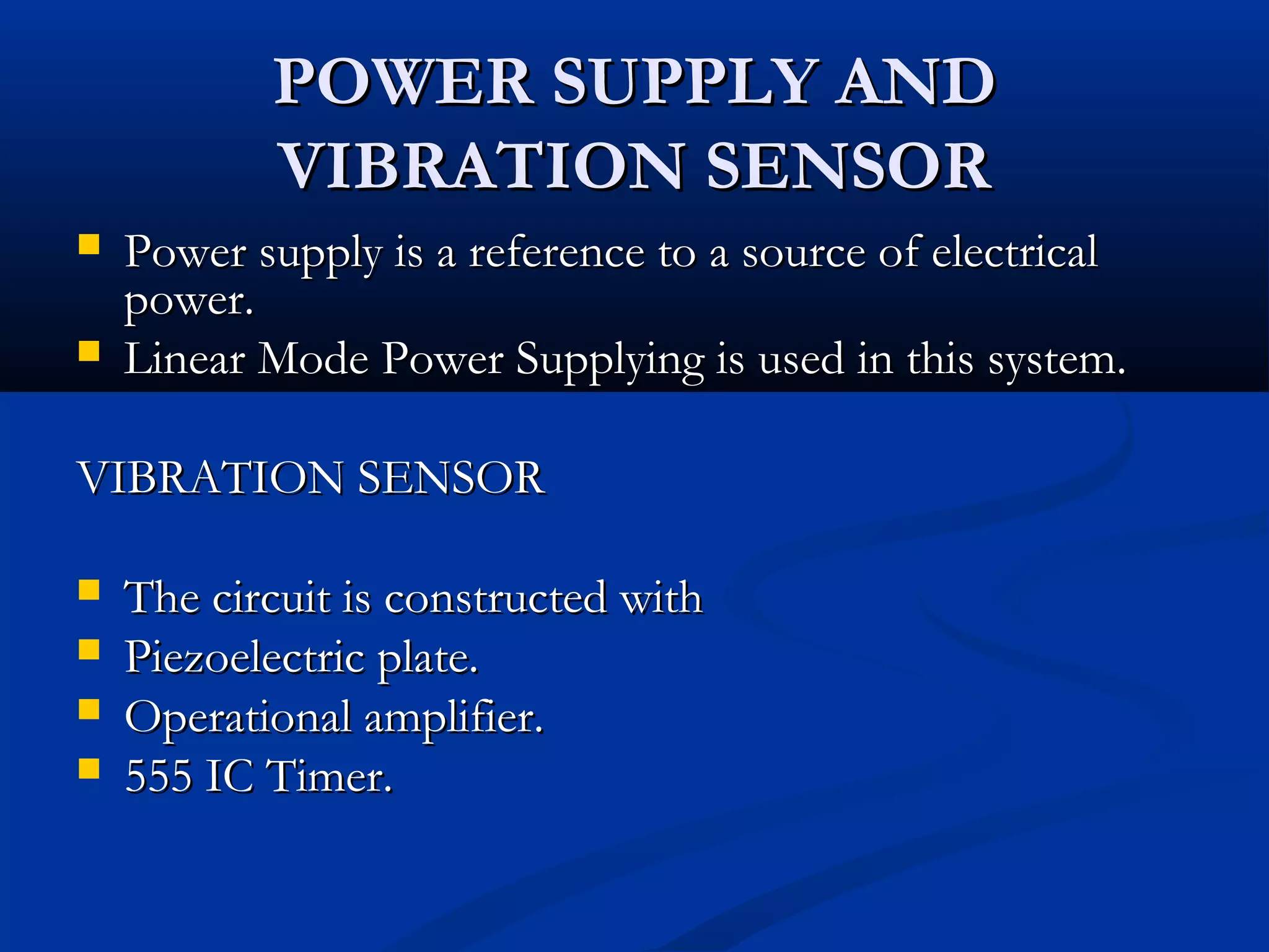 POWER SUPPLY ANDPOWER SUPPLY AND
VIBRATION SENSORVIBRATION SENSOR
 Power supply is a reference to a source of electricalPower supply is a reference to a source of electrical
power.power.
 Linear Mode Power Supplying is used in this system.Linear Mode Power Supplying is used in this system.
VIBRATION SENSORVIBRATION SENSOR
 The circuit is constructed withThe circuit is constructed with
 Piezoelectric plate.Piezoelectric plate.
 Operational amplifier.Operational amplifier.
 555 IC Timer.555 IC Timer.
 