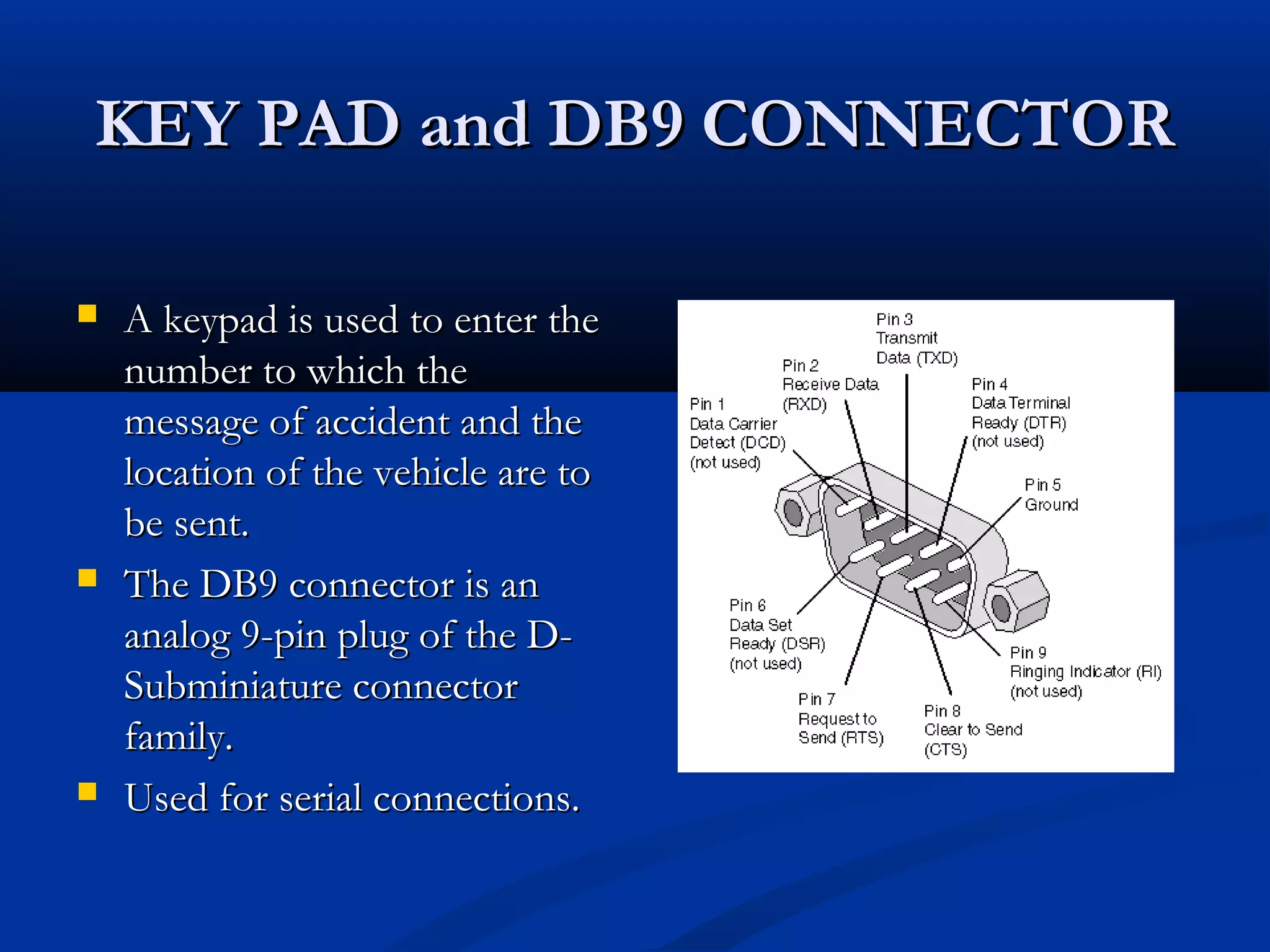 KEY PAD and DB9 CONNECTORKEY PAD and DB9 CONNECTOR
 A keypad is used to enter theA keypad is used to enter the
number to which thenumber to which the
message of accident and themessage of accident and the
location of the vehicle are tolocation of the vehicle are to
be sent.be sent.
 The DB9 connector is anThe DB9 connector is an
analog 9-pin plug of the D-analog 9-pin plug of the D-
Subminiature connectorSubminiature connector
family.family.
 Used for serial connections.Used for serial connections.
 