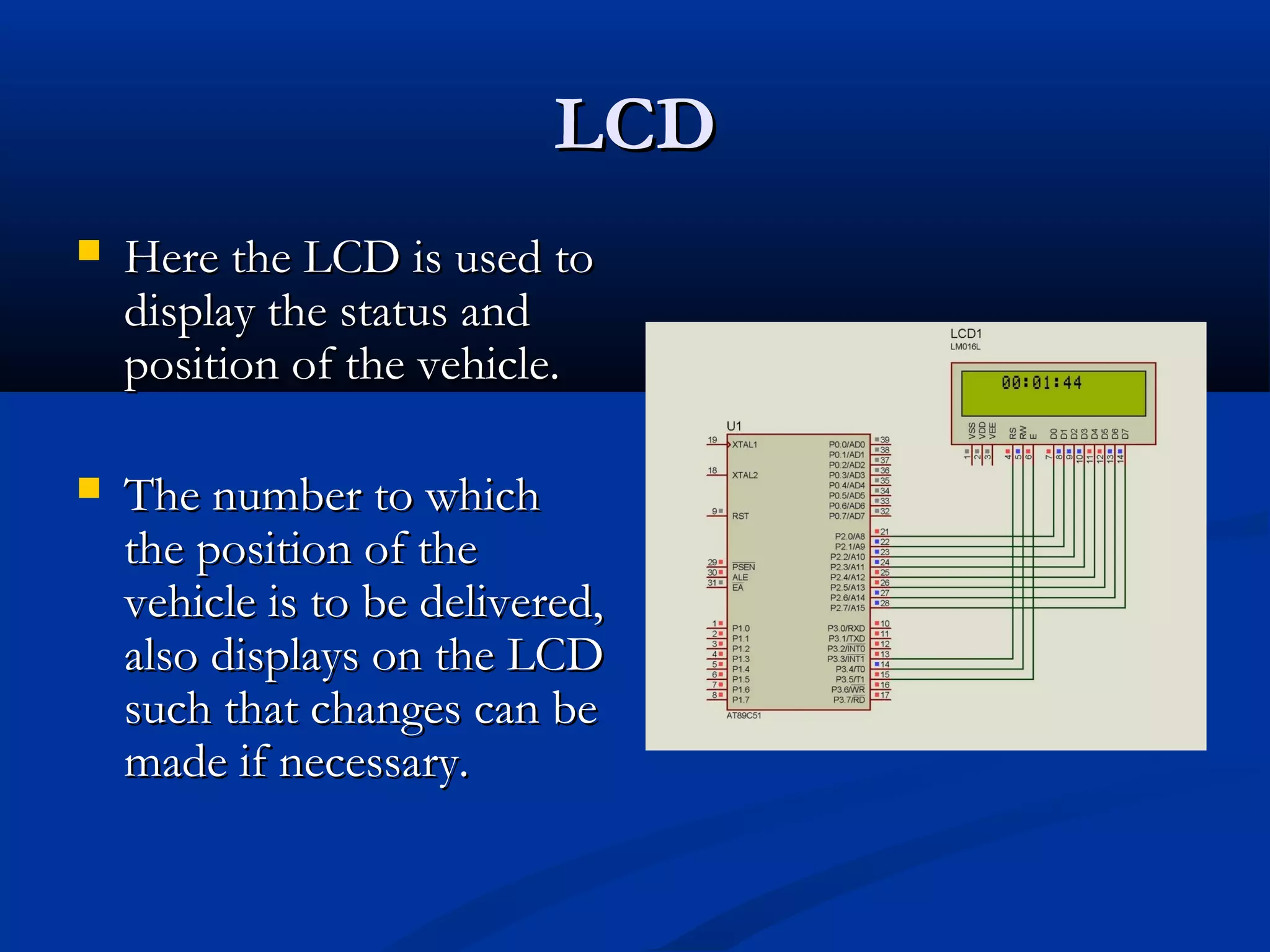 LCDLCD
 Here the LCD is used toHere the LCD is used to
display the status anddisplay the status and
position of the vehicle.position of the vehicle.
 The number to whichThe number to which
the position of thethe position of the
vehicle is to be delivered,vehicle is to be delivered,
also displays on the LCDalso displays on the LCD
such that changes can besuch that changes can be
made if necessary.made if necessary.
 