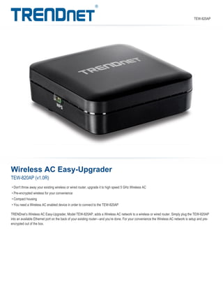 Wireless AC Easy-Upgrader
TEW-820AP (v1.0R)
TRENDnet’s Wireless AC Easy-Upgrader, Model TEW-820AP, adds a Wireless AC network to a wireless or wired router. Simply plug the TEW-820AP
into an available Ethernet port on the back of your existing router—and you’re done. For your convenience the Wireless AC network is setup and pre-
encrypted out of the box.
• Don't throw away your existing wireless or wired router, upgrade it to high speed 5 GHz Wireless AC
• Pre-encrypted wireless for your convenience
• Compact housing
• You need a Wireless AC enabled device in order to connect to the TEW-820AP
TEW-820AP
 
