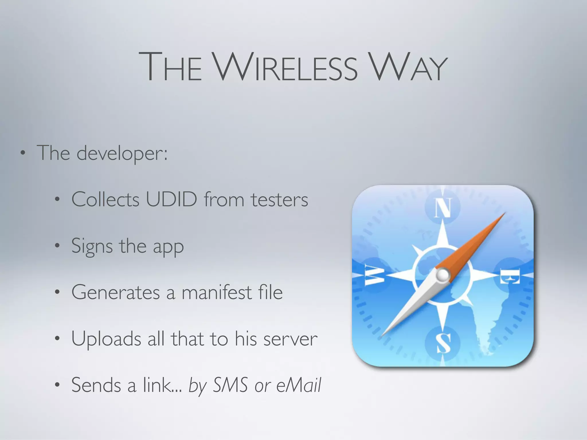 THE WIRELESS WAY
•   The developer:

     •   Collects UDID from testers

     •   Signs the app

     •   Generates a manifest ﬁle

     •   Uploads all that to his server

     •   Sends a link... by SMS or eMail
 