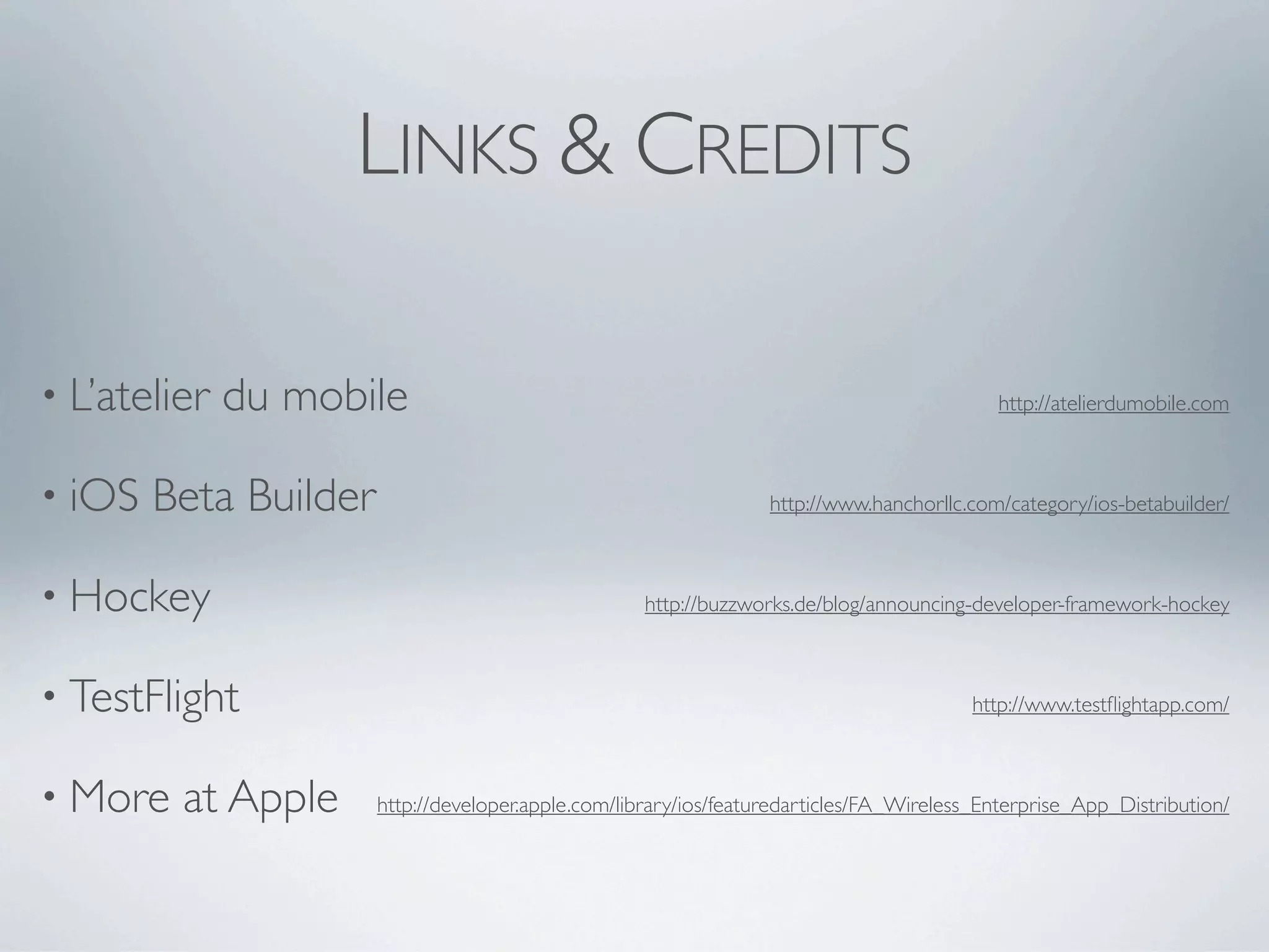 LINKS & CREDITS

• L’atelier   du mobile
                                                                  http://atelierdumobile.com



• iOS   Beta Builder
                                            http://www.hanchorllc.com/category/ios-betabuilder/



• Hockey
                                          http://buzzworks.de/blog/announcing-developer-framework-hockey



• TestFlight
                                                                           http://www.testﬂightapp.com/



• More   at Apple
   http://developer.apple.com/library/ios/featuredarticles/FA_Wireless_Enterprise_App_Distribution/
 