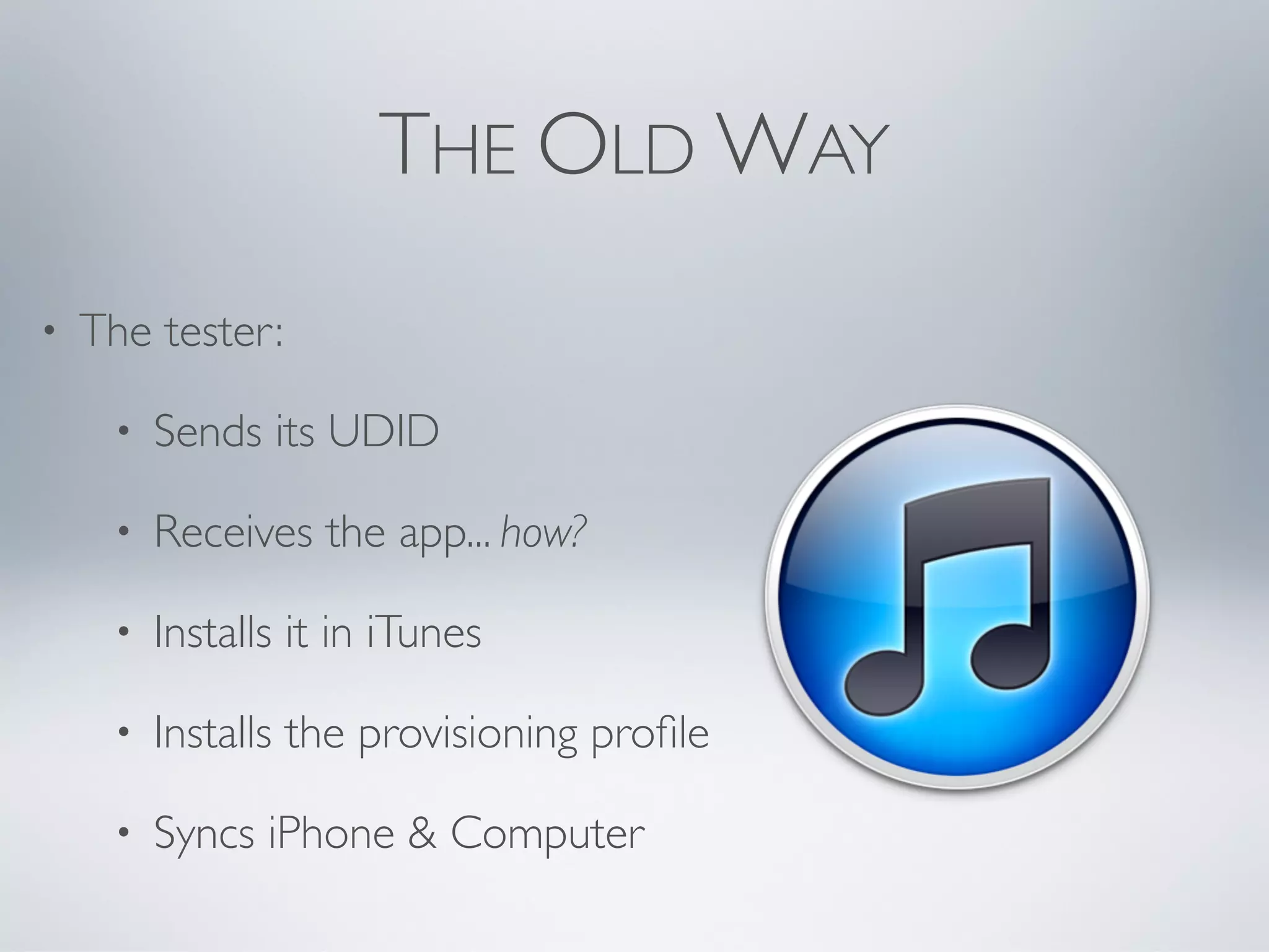 THE OLD WAY
•   The tester:

     •   Sends its UDID

     •   Receives the app... how?

     •   Installs it in iTunes

     •   Installs the provisioning proﬁle

     •   Syncs iPhone & Computer
 