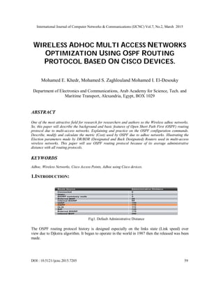 International Journal of Computer Networks & Communications (IJCNC) Vol.7, No.2, March 2015
DOI : 10.5121/ijcnc.2015.7205 59
WIRELESS ADHOC MULTI ACCESS NETWORKS
OPTIMIZATION USING OSPF ROUTING
PROTOCOL BASED ON CISCO DEVICES.
Mohamed E. Khedr, Mohamed S. Zaghlouland Mohamed I. El-Desouky
Department of Electronics and Communications, Arab Academy for Science, Tech. and
Maritime Transport, Alexandria, Egypt, BOX 1029
ABSTRACT
One of the most attractive field for research for researchers and authors so the Wireless adhoc networks.
So, this paper will describe the background and basic features of Open Short Path First (OSPF) routing
protocol due to multi-access networks. Explaining and practice on the OSPF configuration commands.
Describe, modify and calculate the metric (Cost) used by OSPF due to adhoc networks. Illustrating the
Election parameters made by DR/BDR (Designated and Back Designated) Routers used in multi-access
wireless networks. This paper will use OSPF routing protocol because of its average administrative
distance with all routing protocols.
KEYWORDS
Adhoc, Wireless Networks, Cisco Access Points, Adhoc using Cisco devices.
1.INTRODUCTION:
Fig1. Default Administrative Distance
The OSPF routing protocol history is designed especially on the links state (Link speed) over
view due to Djkstra algorithm. It began to operate in the world in 1987 then the released was been
made.
 
