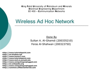 Wireless Ad Hoc Network
Done By
Sultan A. Al-Ghamdi (200335210)
Feras Al-Shahwan (200323750)
•http://www.tutorialspoint.com
•http://en.kioskea.net
•http://www.tomax7.com
•http://www.tutorialspoint.com
•http://www.ecsl.cs.sunysb.edu
•http://www.computingunplugged.com
•http://en.wikipedia.org
•http://www.computingunplugged.com
•http://common.ziffdavisinternet.com
King Fahd University of Petroleum and Minerals
Electrical Engineering Department
EE 400 – Communication Networks
 