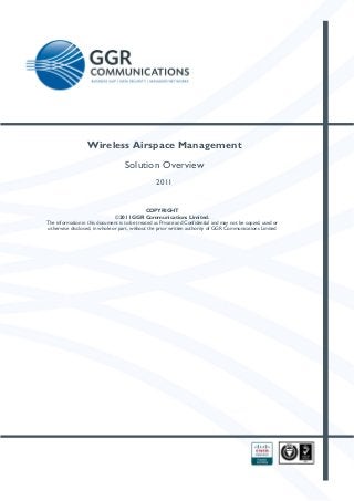  

Wireless Airspace Management
Solution Overview
2011

 

COPYRIGHT
©2011 GGR Communications Limited.
The information in this document is to be treated as Private and Confidential and may not be copied, used or
otherwise disclosed, in whole or part, without the prior written authority of GGR Communications Limited

 

 