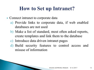  Connect intranet to corporate data
a) Provide links to corporate data, if web enabled
databases are not used
b) Make a list of standard, most often asked reports,
create templates and link them to the database
c) Introduce data driven intranet pages
d) Build security features to control access and
misuse of information
6/12/2017Intranet and Wireless Network 12
 