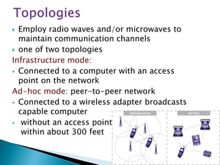  Employ radio waves and/or microwaves to
maintain communication channels
 one of two topologies
Infrastructure mode:
 Connected to a computer with an access
point on the network
Ad-hoc mode: peer-to-peer network
 Connected to a wireless adapter broadcasts
capable computer
 without an access point
within about 300 feet
 