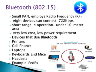  Small PAN, employs Radio Frequency (RF)
 eight devices can connect, 722Kbps
 short range in operation- under 10-meter
area
 very low cost, low power requirement
 Devices that Use Bluetooth
 Printers
 Cell Phones
 Laptops
 Keyboards and Mice
 Headsets
 Example-FedEx
 